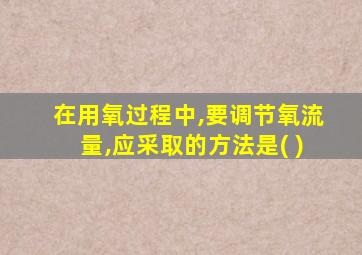 在用氧过程中,要调节氧流量,应采取的方法是( )